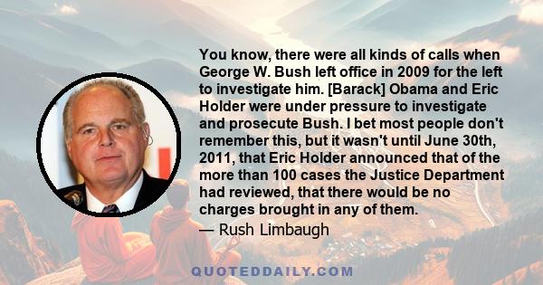 You know, there were all kinds of calls when George W. Bush left office in 2009 for the left to investigate him. [Barack] Obama and Eric Holder were under pressure to investigate and prosecute Bush. I bet most people