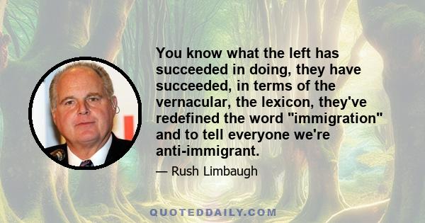 You know what the left has succeeded in doing, they have succeeded, in terms of the vernacular, the lexicon, they've redefined the word immigration and to tell everyone we're anti-immigrant.