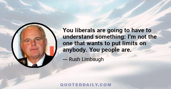 You liberals are going to have to understand something: I'm not the one that wants to put limits on anybody. You people are.