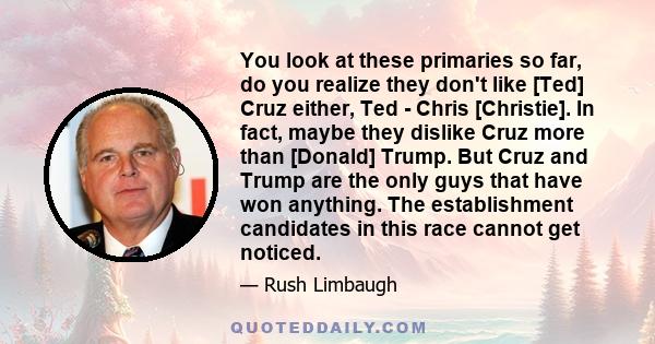 You look at these primaries so far, do you realize they don't like [Ted] Cruz either, Ted - Chris [Christie]. In fact, maybe they dislike Cruz more than [Donald] Trump. But Cruz and Trump are the only guys that have won 