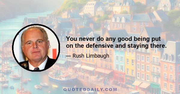 You never do any good being put on the defensive and staying there.