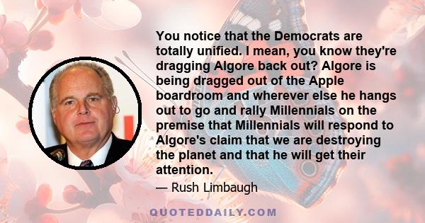 You notice that the Democrats are totally unified. I mean, you know they're dragging Algore back out? Algore is being dragged out of the Apple boardroom and wherever else he hangs out to go and rally Millennials on the