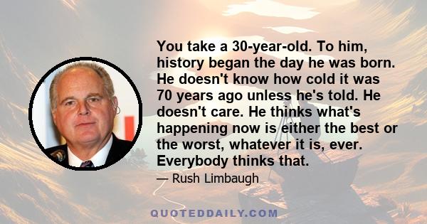 You take a 30-year-old. To him, history began the day he was born. He doesn't know how cold it was 70 years ago unless he's told. He doesn't care. He thinks what's happening now is either the best or the worst, whatever 