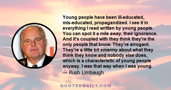 Young people have been ill-educated, mis-educated, propagandized. I see it in everything I read written by young people. You can spot it a mile away, their ignorance. And it's coupled with they think they're the only