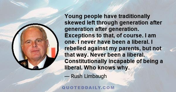 Young people have traditionally skewed left through generation after generation after generation. Exceptions to that, of course. I am one. I never have been a liberal. I rebelled against my parents, but not that way.