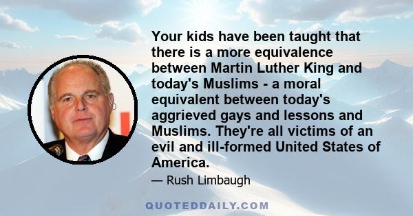 Your kids have been taught that there is a more equivalence between Martin Luther King and today's Muslims - a moral equivalent between today's aggrieved gays and lessons and Muslims. They're all victims of an evil and