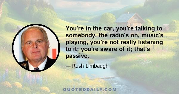 You're in the car, you're talking to somebody, the radio's on, music's playing, you're not really listening to it; you're aware of it; that's passive.