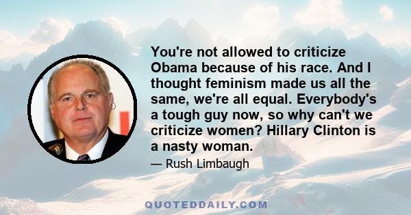 You're not allowed to criticize Obama because of his race. And I thought feminism made us all the same, we're all equal. Everybody's a tough guy now, so why can't we criticize women? Hillary Clinton is a nasty woman.