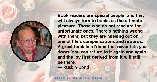 Book readers are special people, and they will always turn to books as the ultimate pleasure. Those who do not read are the unfortunate ones. There's nothing wrong with them; but they are missing out on one of life's