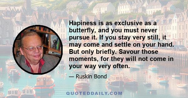 Hapiness is as exclusive as a butterfly, and you must never pursue it. If you stay very still, it may come and settle on your hand. But only briefly. Savour those moments, for they will not come in your way very often.