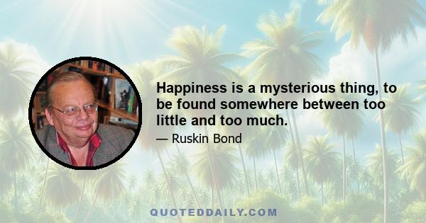 Happiness is a mysterious thing, to be found somewhere between too little and too much.