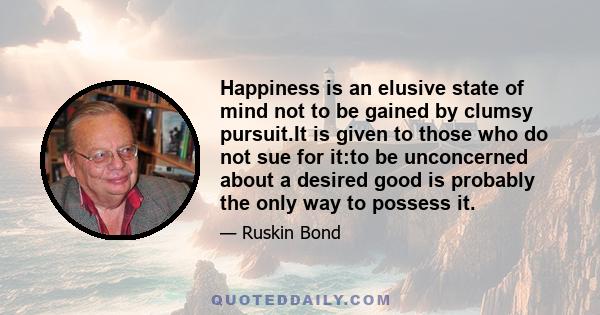 Happiness is an elusive state of mind not to be gained by clumsy pursuit.It is given to those who do not sue for it:to be unconcerned about a desired good is probably the only way to possess it.