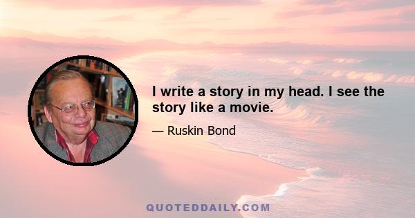 I write a story in my head. I see the story like a movie.