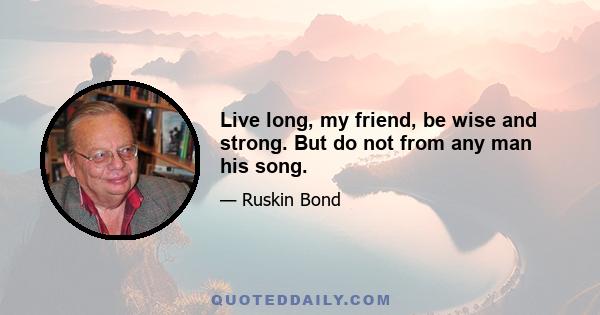 Live long, my friend, be wise and strong. But do not from any man his song.