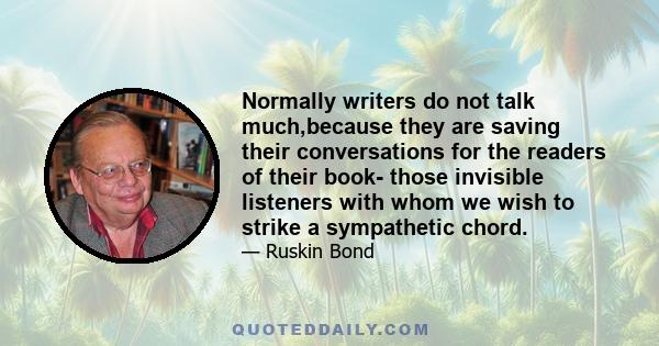 Normally writers do not talk much,because they are saving their conversations for the readers of their book- those invisible listeners with whom we wish to strike a sympathetic chord.