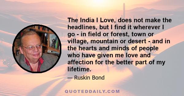 The India I Love, does not make the headlines, but I find it wherever I go - in field or forest, town or village, mountain or desert - and in the hearts and minds of people who have given me love and affection for the