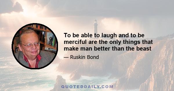 To be able to laugh and to be merciful are the only things that make man better than the beast