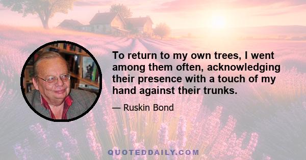 To return to my own trees, I went among them often, acknowledging their presence with a touch of my hand against their trunks.