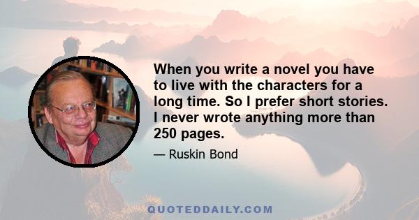 When you write a novel you have to live with the characters for a long time. So I prefer short stories. I never wrote anything more than 250 pages.