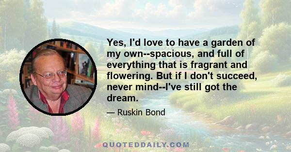 Yes, I'd love to have a garden of my own--spacious, and full of everything that is fragrant and flowering. But if I don't succeed, never mind--I've still got the dream.