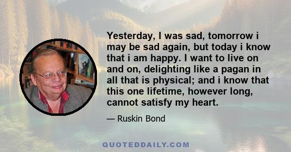 Yesterday, I was sad, tomorrow i may be sad again, but today i know that i am happy. I want to live on and on, delighting like a pagan in all that is physical; and i know that this one lifetime, however long, cannot