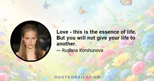 Love - this is the essence of life. But you will not give your life to another.