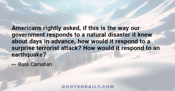 Americans rightly asked, if this is the way our government responds to a natural disaster it knew about days in advance, how would it respond to a surprise terrorist attack? How would it respond to an earthquake?