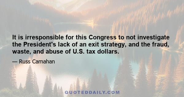 It is irresponsible for this Congress to not investigate the President's lack of an exit strategy, and the fraud, waste, and abuse of U.S. tax dollars.