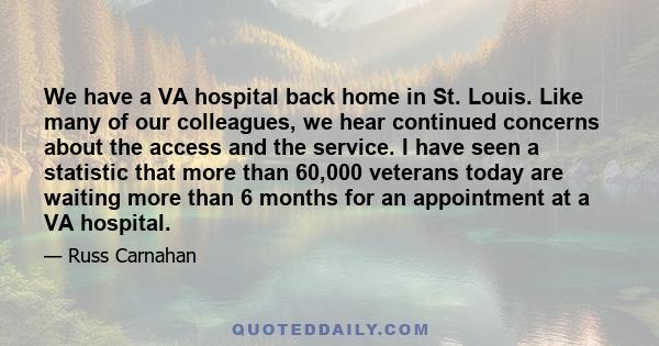 We have a VA hospital back home in St. Louis. Like many of our colleagues, we hear continued concerns about the access and the service. I have seen a statistic that more than 60,000 veterans today are waiting more than