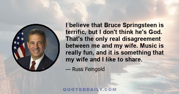 I believe that Bruce Springsteen is terrific, but I don't think he's God. That's the only real disagreement between me and my wife. Music is really fun, and it is something that my wife and I like to share.