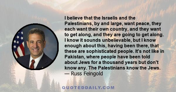 I believe that the Israelis and the Palestinians, by and large, want peace, they each want their own country, and they want to get along, and they are going to get along. I know it sounds unbelievable, but I know enough 