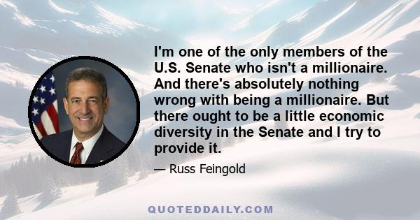 I'm one of the only members of the U.S. Senate who isn't a millionaire. And there's absolutely nothing wrong with being a millionaire. But there ought to be a little economic diversity in the Senate and I try to provide 