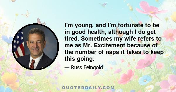 I'm young, and I'm fortunate to be in good health, although I do get tired. Sometimes my wife refers to me as Mr. Excitement because of the number of naps it takes to keep this going.