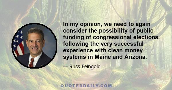 In my opinion, we need to again consider the possibility of public funding of congressional elections, following the very successful experience with clean money systems in Maine and Arizona.