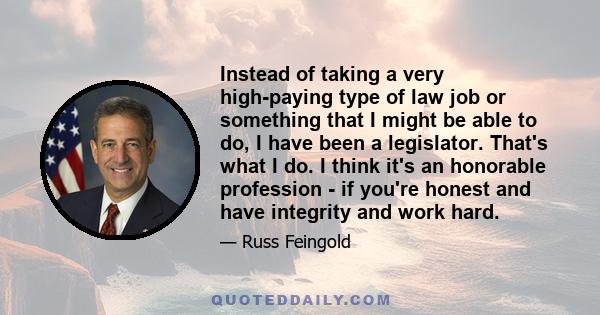 Instead of taking a very high-paying type of law job or something that I might be able to do, I have been a legislator. That's what I do. I think it's an honorable profession - if you're honest and have integrity and