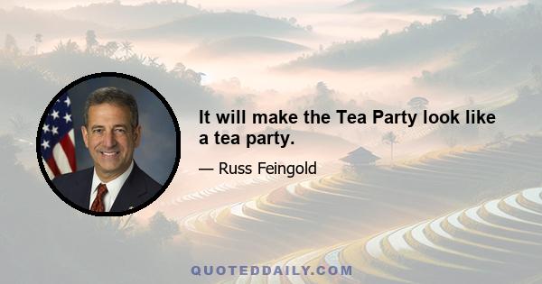 It will make the Tea Party look like a tea party.