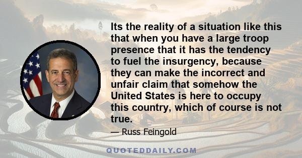 Its the reality of a situation like this that when you have a large troop presence that it has the tendency to fuel the insurgency, because they can make the incorrect and unfair claim that somehow the United States is