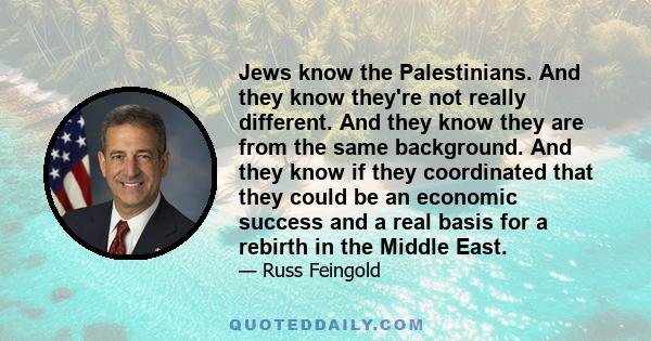 Jews know the Palestinians. And they know they're not really different. And they know they are from the same background. And they know if they coordinated that they could be an economic success and a real basis for a