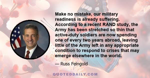 Make no mistake, our military readiness is already suffering. According to a recent RAND study, the Army has been stretched so thin that active-duty soldiers are now spending one of every two years abroad, leaving