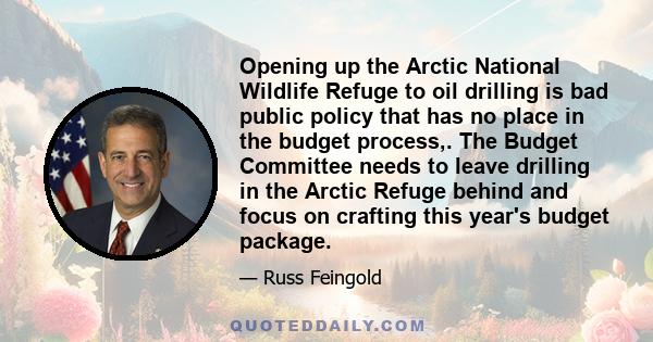 Opening up the Arctic National Wildlife Refuge to oil drilling is bad public policy that has no place in the budget process,. The Budget Committee needs to leave drilling in the Arctic Refuge behind and focus on