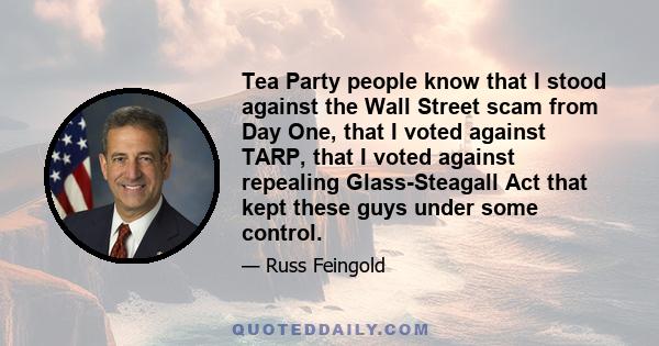 Tea Party people know that I stood against the Wall Street scam from Day One, that I voted against TARP, that I voted against repealing Glass-Steagall Act that kept these guys under some control.