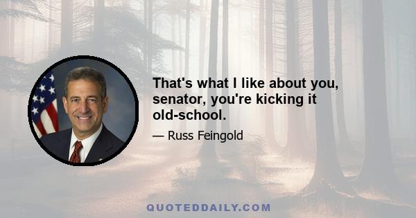 That's what I like about you, senator, you're kicking it old-school.