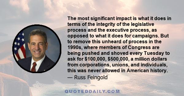 The most significant impact is what it does in terms of the integrity of the legislative process and the executive process, as opposed to what it does for campaigns. But to remove this unheard of process in the 1990s,