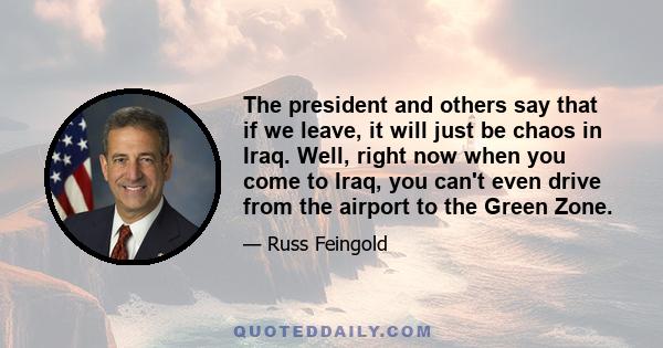 The president and others say that if we leave, it will just be chaos in Iraq. Well, right now when you come to Iraq, you can't even drive from the airport to the Green Zone.