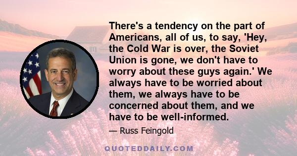 There's a tendency on the part of Americans, all of us, to say, 'Hey, the Cold War is over, the Soviet Union is gone, we don't have to worry about these guys again.' We always have to be worried about them, we always