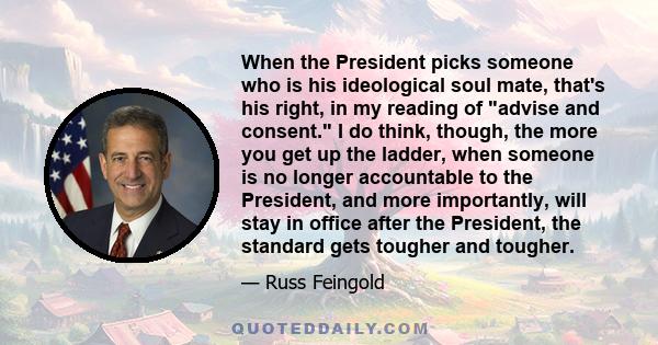 When the President picks someone who is his ideological soul mate, that's his right, in my reading of advise and consent. I do think, though, the more you get up the ladder, when someone is no longer accountable to the