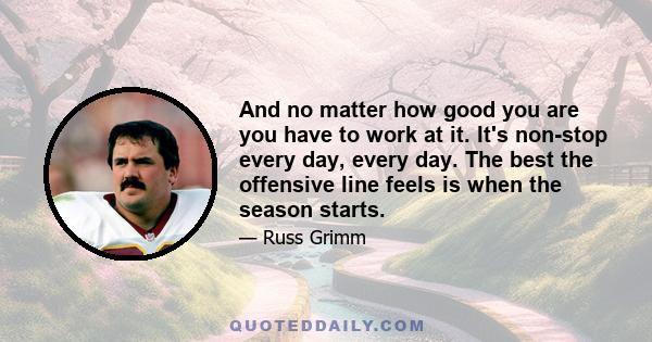 And no matter how good you are you have to work at it. It's non-stop every day, every day. The best the offensive line feels is when the season starts.