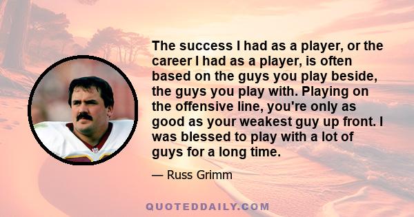 The success I had as a player, or the career I had as a player, is often based on the guys you play beside, the guys you play with. Playing on the offensive line, you're only as good as your weakest guy up front. I was