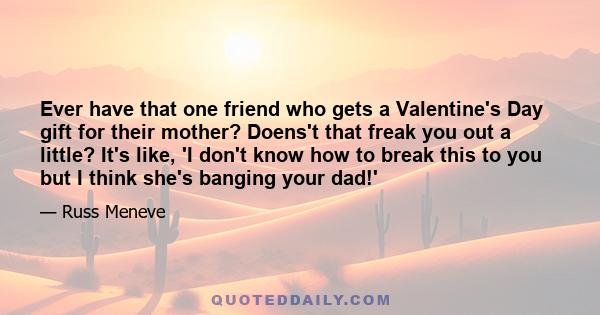 Ever have that one friend who gets a Valentine's Day gift for their mother? Doens't that freak you out a little? It's like, 'I don't know how to break this to you but I think she's banging your dad!'