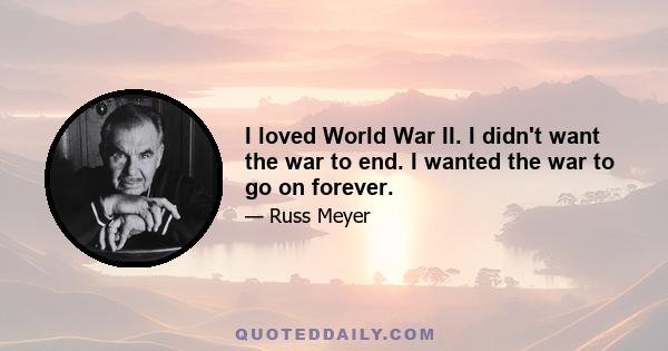 I loved World War II. I didn't want the war to end. I wanted the war to go on forever.